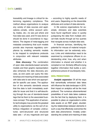 W W W. I N FO R M S . O RG38 | A N A LY T I C S - M AGA Z I N E . O RG
DATA LAKES
– according to highly specific needs of
end users. Depending on the discernible
attributes and context of data elements.
In life science organizations for ex-
ample, clinicians and data scientists
have found significant value in quickly
juxtaposing the data from multiple clini-
cal trials results through ad hoc queries
that navigate across multiple data sets.
In financial services, identifying the
potential for misuse of material nonpub-
lic information can be extremely ardu-
ous. Links and relationships need to be
examined by compliance officers to un-
derstanding what, how, why and when
information is shared and whether it is
compliant or not. Similarly difficult is tying
together information that builds a com-
prehensive picture of counterparty risks.
2016 PREDICTIONS
Analytic expansion: Of all the ways
that semantically enhanced data lakes
will influence the data landscape in 2016,
their impact on analytics will be the most
profound. The numerous aforementioned
possibilities of such data lakes coalesce
into the fact that by deploying them, it is
possible to place an organization’s entire
data assets on an RDF graph, elucidat-
ing the relationships between elements in
such a way that effectively overcomes the
dark data phenomenon. Innately under-
standing the context and meaning of data
traceability and lineage is critical for de-
termining regulatory compliance. This
method allows organizations to analyze
any variety of data sources and appli-
cations—emails, online account activ-
ity, trades, etc.—to see just where and
how data was used, and if it was done or
should be done in accordance to regu-
lations. The degree of meta-tagging and
metadata consistency that such models
provide also improves regulatory com-
pliance by enabling semantic models
to be mapped to compliance protocols
in conjunction with relevant metadata
attributes.
Data discovery: The combination
of open data standards-based semantic
models and their graphic representation
also enhances the data discovery pro-
cess, as end users can query the rela-
tionships and meaning of data associated
with data sets to see which are appropri-
ate for specific use cases. The applica-
tion of the semantic standards ensure
that the data is both immediately avail-
able for reuse and that it is self-describ-
ing through the use of standards-based
tags that tie them to the associated busi-
ness concept. This application of seman-
tic technologies may provide the greatest
utility to organizations via the sort of ce-
leritous integration of complex unstruc-
tured, semi-structured and structured
data sets – of any magnitude and type
 