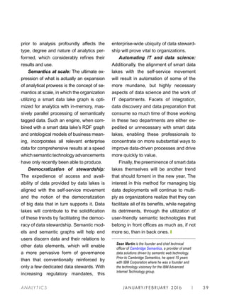 JA N UARY / F E BR UARY 2016 | 39A NA L Y T I C S
enterprise-wide ubiquity of data steward-
ship will prove vital to organizations.
Automating IT and data science:
Additionally, the alignment of smart data
lakes with the self-service movement
will result in automation of some of the
more mundane, but highly necessary
aspects of data science and the work of
IT departments. Facets of integration,
data discovery and data preparation that
consume so much time of those working
in these two departments are either ex-
pedited or unnecessary with smart data
lakes, enabling these professionals to
concentrate on more substantial ways to
improve data-driven processes and drive
more quickly to value.
Finally, the preeminence of smart data
lakes themselves will be another trend
that should foment in the new year. The
interest in this method for managing big
data deployments will continue to multi-
ply as organizations realize that they can
facilitate all of its benefits, while negating
its detriments, through the utilization of
user-friendly semantic technologies that
belong in front offices as much as, if not
more so, than in back ones. ❙
Sean Martin is the founder and chief technical
officer of Cambridge Semantics, a provider of smart
data solutions driven by semantic web technology.
Prior to Cambridge Semantics, he spent 15 years
with IBM Corporation where he was a founder and
the technology visionary for the IBM Advanced
Internet Technology group.
prior to analysis profoundly affects the
type, degree and nature of analytics per-
formed, which considerably refines their
results and use.
Semantics at scale: The ultimate ex-
pression of what is actually an expansion
of analytical prowess is the concept of se-
mantics at scale, in which the organization
utilizing a smart data lake graph is opti-
mized for analytics with in-memory, mas-
sively parallel processing of semantically
tagged data. Such an engine, when com-
bined with a smart data lake’s RDF graph
and ontological models of business mean-
ing, incorporates all relevant enterprise
data for comprehensive results at a speed
which semantic technology advancements
have only recently been able to produce.
Democratization of stewardship:
The expedience of access and avail-
ability of data provided by data lakes is
aligned with the self-service movement
and the notion of the democratization
of big data that in turn supports it. Data
lakes will contribute to the solidification
of these trends by facilitating the democ-
racy of data stewardship. Semantic mod-
els and semantic graphs will help end
users discern data and their relations to
other data elements, which will enable
a more pervasive form of governance
than that conventionally reinforced by
only a few dedicated data stewards. With
increasing regulatory mandates, this
 