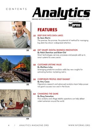 DRIVING BETTER BUSINESS DECISIONS
C O N T E N T S
JANUARY/FEBRUARY 2016
Brought to you by
W W W. I N FO R M S . O RG4 | A N A LY T I C S - M AGA Z I N E . O RG
64
FEATURES
DEEP DIVE INTO DATA LAKES
By Sean Martin
The premise, the promise, the potential of method for managing
big data has drawn widespread attention.
GET SMART: DIGITAL BUSINESS INNOVATION
By Haluk Demirkan and Bulent Dal
Smart technologies, services, processes and people add up to
smart systems for every sector.
CUSTOMER LIFETIME VALUE
By Matthew Lulay
Leveraging predictive analytics adds key new insights for
estimating familiar marketing metric.
CORPORATE PROFILE: BNSF RAILWAY
By Amy Casas
Operations research and advanced analytics team helps power
rail giant’s success now and in the future.
CHANGING THE GAME
By Doug Samuelson
How analytics and village stability operations can help defeat
violent extremism around the world.
32
40
50
56
64
50
56
 