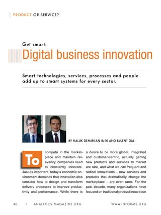 W W W. I N FO R M S . O RG40 | A N A LY T I C S - M AGA Z I N E . O RG
PRODUCT OR SERVICE?
Smart technologies, services, processes and people
add up to smart systems for every sector.
compete in the market-
place and maintain rel-
evancy, companies need
to constantly innovate.
Just as important, today’s economic en-
vironment demands that innovation also
consider how to design and transform
delivery processes to improve produc-
tivity and performance. While there is
a desire to be more global, integrated
and customer-centric, actually getting
new products and services to market
are rare, and what we call frequent and
radical innovations – new services and
products that dramatically change the
marketplace – are even rarer. For the
past decade, many organizations have
focused on traditional product innovation
Digital business innovation
BY HALUK DEMIRKAN (left) AND BULENT DAL
To
Get smart:
 
