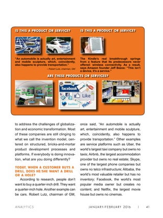 JA N UARY / F E BR UARY 2016 | 41A NA L Y T I C S
ARE THESE PRODUCTS OR SERVICES?
IS THIS A PRODUCT OR SERVICE?
“An automobile is actually art, entertainment
and mobile sculpture, which, coincidently,
also happens to provide transportation.”
– Robert Lutz, chairman, GM
The Kindle’s real breakthrough springs
from a feature that its predecessors never
offered: wireless connectivity. As a result,
says Amazon founder Jeff Bezos: “This isn’t
a device, it’s a service.”
IS THIS A PRODUCT OR SERVICE?
to address the challenges of globaliza-
tion and economic transformation. Most
of these companies are still clinging to
what we call the invention model, cen-
tered on structured, bricks-and-mortar
product development processes and
platforms. If everybody is doing innova-
tion, what are you doing differently?
TODAY, WHEN A CUSTOMER BUYS A
DRILL, DOES HE/SHE WANT A DRILL
OR A HOLE?
According to research, people don’t
want to buy a quarter-inch drill. They want
a quarter-inch hole. Another example can
be cars. Robert Lutz, chairman of GM,
once said, “An automobile is actually
art, entertainment and mobile sculpture,
which, coincidently, also happens to
provide transportation.” Other examples
are service platforms such as Uber, the
world’s largest taxi company but owns no
taxis; Airbnb, the largest accommodation
provider but owns no real estate; Skype,
one of the largest phone companies but
owns no telco infrastructure; Alibaba, the
world’s most valuable retailer but has no
inventory; Facebook, the world’s most
popular media owner but creates no
content; and Netflix, the largest movie
house but owns no cinemas.
 