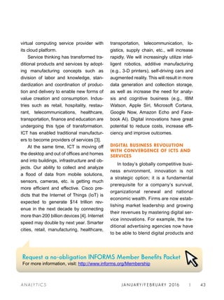 JA N UARY / F E BR UARY 2016 | 43A NA L Y T I C S
transportation, telecommunication, lo-
gistics, supply chain, etc., will increase
rapidly. We will increasingly utilize intel-
ligent robotics, additive manufacturing
(e.g., 3-D printers), self-driving cars and
augmented reality. This will result in more
data generation and collection storage,
as well as increase the need for analy-
sis and cognitive business (e.g., IBM
Watson, Apple Siri, Microsoft Cortana,
Google Now, Amazon Echo and Face-
book AI). Digital innovations have great
potential to reduce costs, increase effi-
ciency and improve outcomes.
DIGITAL BUSINESS REVOLUTION
WITH CONVERGENCE OF ICTS AND
SERVICES
In today’s globally competitive busi-
ness environment, innovation is not
a strategic option; it is a fundamental
prerequisite for a company’s survival,
organizational renewal and national
economic wealth. Firms are now estab-
lishing market leadership and growing
their revenues by mastering digital ser-
vice innovations. For example, the tra-
ditional advertising agencies now have
to be able to blend digital products and
virtual computing service provider with
its cloud platform.
Service thinking has transformed tra-
ditional products and services by adopt-
ing manufacturing concepts such as
division of labor and knowledge, stan-
dardization and coordination of produc-
tion and delivery to enable new forms of
value creation and consumption. Indus-
tries such as retail, hospitality, restau-
rant, telecommunications, healthcare,
transportation, finance and education are
undergoing this type of transformation.
ICT has enabled traditional manufactur-
ers to become providers of services [3].
At the same time, ICT is moving off
the desktop and out of offices and homes
and into buildings, infrastructure and ob-
jects. Our ability to collect and analyze
a flood of data from mobile solutions,
sensors, cameras, etc. is getting much
more efficient and effective. Cisco pre-
dicts that the Internet of Things (IoT) is
expected to generate $14 trillion rev-
enue in the next decade by connecting
more than 200 billion devices [4]. Internet
speed may double by next year. Smarter
cities, retail, manufacturing, healthcare,
Request a no-obligation INFORMS Member Benefits Packet
For more information, visit: http://www.informs.org/Membership
 
