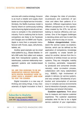 W W W. I N FO R M S . O RG44 | A N A LY T I C S - M AGA Z I N E . O RG
DIGITAL BUSINESS INNOVATION
often changes the roles of providers,
co-producers and customers of ser-
vices and alters their patterns of in-
teraction. Different organizations have
different perspectives on the opportu-
nities created by the ICTs, but all are
looking to improve efficiency and out-
comes. One of the biggest challenges
is deciding where and how to start this
journey, and how to stay on course.
Culture change/mindset. Under-
stand the service (value co-creation).
Service, which can be defined as the
application of competence, knowledge
and capability to create benefit (or
value) for another, derives from the in-
teractions of entities known as service
systems. They are: intangible, inability
to inventory, perishable, inseparabil-
ity (produced and consumed simulta-
neously), value co-creation process,
collaboration with many stakeholders
(e.g., B2B2C), high involvement of
people in delivery (or service system),
and very complex. Simultaneity of pro-
duction and consumption of services
occur in complex service environments
due to interaction of people, processes,
technology and shared information.
Customer experience. Think about
how to measure and improve customer
experience. The customer experience
embodies what it’s like to be a digital
service customer of your organization,
services with creative strategy. Amazon
is as much a retailer and supply chain
leader as it is a digital service innovator.
Similarly, the Netflix business model is
heavily reliant on continuously building
and enhancing digital products and ser-
vices to compete in the entertainment
industry. Ford is realizing that its future
competitors are likely to be Facebook
and Google and not BMW and Toyota.
Apple is more than a computer manu-
facturer with iTunes, apps, cell phones,
tablets, etc.
Another good example can be smart
retail platforms (e.g., Obase Detailer, In-
tel’s AIM suite) that collect and analyze
data from transactional systems, data
warehouses, customer relationship man-
agement systems and location-based
analytics.
SO, ARE YOU LOOKING TO BE AN
INNOVATIVE SERVICE PROVIDER
WITH DIGITAL BUSINESS? HOW TO
START SUCH A JOURNEY, AND HOW
TO STAY THE COURSE.
Digital innovation is a new way of
thinking and doing things. A key char-
acteristic of digital innovation is that it
Subscribe to Analytics
It’s fast, it’s easy and it’s FREE!
Just visit: http://analytics.informs.org/
 
