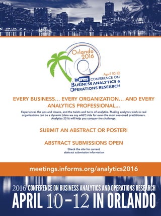 EVERY BUSINESS… EVERY ORGANIZATION… AND EVERY
ANALYTICS PROFESSIONAL...
Experiences the ups and downs, and the twists and turns of analytics. Making analytics work in real
organizations can be a dynamic (dare we say wild?) ride for even the most seasoned practitioners.
Analytics 2016 will help you conquer the challenge.
SUBMIT AN ABSTRACT OR POSTER!
ABSTRACT SUBMISSIONS OPEN
Check the site for current
abstract submission information
meetings.informs.org/analytics2016
 