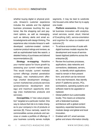 W W W. I N FO R M S . O RG46 | A N A LY T I C S - M AGA Z I N E . O RG
DIGITAL BUSINESS INNOVATION
segments, it may be best to subdivide
into focused units rather than try to apply
one model.
Platform economics. Driving digi-
tal business innovation with analytics,
smart services, social, cloud, Internet
of Everything (IoE), service-orientation
and cognition for value co-creation and
outcome [7]:
• 	 To achieve economies of scale with
digital business models requires the
development and reuse of service-
based digitized platforms across the
enterprise [8].
• 	 Review the business processes,
applications, data networks and
connections, databases, servers,
etc., to identify which applications
need to remain in their present
form, and which can be removed
to the new framework. Also identify
which IT platforms servers, PCs,
workstations, operating systems and
software need to be upgraded or
replaced.
• 	 Global platform but customizable
locally. This means an enterprise
with a federated business
architecture with a global content
repository, expanded taxonomies,
modular design and global and local
innovation.
• 	 Enabled with IoT, smart services
gather and share information directly
whether buying digital or physical prod-
ucts. Amazon’s customer experience
includes the website and the digitized
business processes touching the cus-
tomer, like the shopping cart and pay-
ment options, as well as messaging,
such as delivery alerts and email ac-
knowledgments with design thinking. The
experience also includes Amazon’s well-
developed customer-created content:
customer product ratings and reviews, as
well as sophisticated tools like search, a
detailed history of purchases and tailored
recommendations [5].
Strategy re-mapping. Redefine
your market space for future growth by
assessing your current market space.
This would include: current markets/
current offerings (market penetration
strategy), new markets/current offer-
ings (market development strategy),
current markets/new products-services
(product/service development strat-
egy) and maximum opportunity strat-
egy (new markets/new products and
services).
Concept/idea. A “new value proposi-
tion” targeted at a particular market. One
way to reduce that risk is to make chang-
es to your company’s mix of products or
services [6]. Focus narrowly, search for
commonalities across products and ser-
vices or create a portfolio of offerings. If
your business currently serves multiple
 