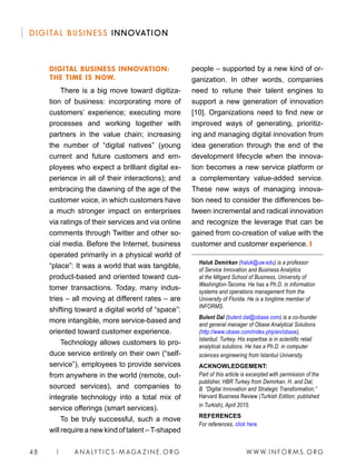 W W W. I N FO R M S . O RG48 | A N A LY T I C S - M AGA Z I N E . O RG
DIGITAL BUSINESS INNOVATION
people – supported by a new kind of or-
ganization. In other words, companies
need to retune their talent engines to
support a new generation of innovation
[10]. Organizations need to find new or
improved ways of generating, prioritiz-
ing and managing digital innovation from
idea generation through the end of the
development lifecycle when the innova-
tion becomes a new service platform or
a complementary value-added service.
These new ways of managing innova-
tion need to consider the differences be-
tween incremental and radical innovation
and recognize the leverage that can be
gained from co-creation of value with the
customer and customer experience. ❙
Haluk Demirkan (haluk@uw.edu) is a professor
of Service Innovation and Business Analytics
at the Milgard School of Business, University of
Washington-Tacoma. He has a Ph.D. in information
systems and operations management from the
University of Florida. He is a longtime member of
INFORMS.
Bulent Dal (bulent.dal@obase.com) is a co-founder
and general manager of Obase Analytical Solutions
(http://www.obase.com/index.php/en/obase),
Istanbul, Turkey. His expertise is in scientific retail
analytical solutions. He has a Ph.D. in computer
sciences engineering from Istanbul University.
ACKNOWLEDGEMENT:
Part of this article is excerpted with permission of the
publisher, HBR Turkey from Demirkan, H. and Dal,
B. “Digital Innovation and Strategic Transformation,”
Harvard Business Review (Turkish Edition; published
in Turkish), April 2015.
REFERENCES
For references, click here.
DIGITAL BUSINESS INNOVATION:
THE TIME IS NOW.
There is a big move toward digitiza-
tion of business: incorporating more of
customers’ experience; executing more
processes and working together with
partners in the value chain; increasing
the number of “digital natives” (young
current and future customers and em-
ployees who expect a brilliant digital ex-
perience in all of their interactions); and
embracing the dawning of the age of the
customer voice, in which customers have
a much stronger impact on enterprises
via ratings of their services and via online
comments through Twitter and other so-
cial media. Before the Internet, business
operated primarily in a physical world of
“place”: It was a world that was tangible,
product-based and oriented toward cus-
tomer transactions. Today, many indus-
tries – all moving at different rates – are
shifting toward a digital world of “space”:
more intangible, more service-based and
oriented toward customer experience.
Technology allows customers to pro-
duce service entirely on their own (“self-
service”), employees to provide services
from anywhere in the world (remote, out-
sourced services), and companies to
integrate technology into a total mix of
service offerings (smart services).
To be truly successful, such a move
will require a new kind of talent –T-shaped
 