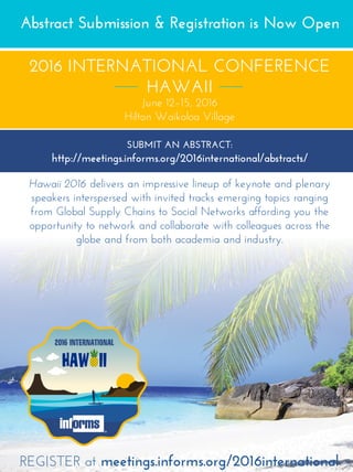 HAW II
2016 INTERNATIONAL
Abstract Submission  Registration is Now Open
2016 INTERNATIONAL CONFERENCE
HAWAII
June 12–15, 2016
Hilton Waikoloa Village
SUBMIT AN ABSTRACT:
http://meetings.informs.org/2016international/abstracts/
Hawaii 2016 delivers an impressive lineup of keynote and plenary
speakers interspersed with invited tracks emerging topics ranging
from Global Supply Chains to Social Networks affording you the
opportunity to network and collaborate with colleagues across the
globe and from both academia and industry.
REGISTER at meetings.informs.org/2016international
 