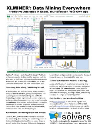 XLMINER®
: Data Mining Everywhere
Predictive Analytics in Excel, Your Browser, Your Own App
have in Excel, and generate the same reports, displayed
in your browser or downloaded for local use.
XLMiner SDK: Predictive Analytics in Your App.
Access all of XLMiner’s parallelized forecasting, data
mining, and text mining power in your own application
written in C++, C#, Java or Python. Use a powerful
object API to create and manipulate DataFrames, and
combine data wrangling, training a model, and scoring
new data in a single operation “pipeline”.
Find Out More, Start Your Free Trial Now.
Visit www.solver.com to learn more, register and
download Analytic Solver Platform or XLMiner SDK.
And visit www.xlminer.com to learn more and register
for a free trial subscription – or email or call us today.
XLMiner® in Excel – part of Analytic Solver® Platform –
is the most popular desktop tool for business analysts
who want to apply data mining and predictive analytics.
And soon it will be available on the Web, and in SDK
(Software Development Kit) form for your own apps.
Forecasting, Data Mining, Text Mining in Excel.
XLMiner does it all: Text processing, latent semantic
analysis, feature selection, principal components and
clustering; exponential smoothing and ARIMA for
forecasting; multiple regression, k-nearest neighbors,
and ensembles of regression trees and neural networks
for prediction; discriminant analysis, logistic regression,
naïve Bayes, k-nearest neighbors, and ensembles of
classification trees and neural nets for classification;
and association rules for affinity analysis.
XLMiner.com: Data Mining in Your Web Browser.
Use a PC, Mac, or tablet and a browser to access all
the forecasting, data mining, and text mining power of
XLMiner in the cloud. Upload files or access datasets
already online. Use the same Ribbon and dialogs you
The Leader in Analytics for Spreadsheets and the Web
Tel 775 831 0300 • info@solver.com • www.solver.com
 