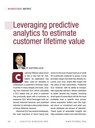 W W W. I N FO R M S . O RG50 | A N A LY T I C S - M AGA Z I N E . O RG
ustomer lifetime value (CLV)
is not a new tool for mar-
keters. Its application has
been used for decades to
understand a customer’s financial value.
It comes in many shapes and sizes, vary-
ing from historical CLV, which calculates
a CLV based only on what a customer
has previously spent with a business, to
predictive CLV, which leverages both ob-
served historical behavior and predicted
retention to estimate a discounted stream
of future (lifetime) revenue.
Historical CLV has several drawbacks,
the most important of which being that,
since it is the sum of past revenue or profit
for a particular customer or group, it only
provides insight into what has already oc-
curred, and, thus, sheds little insight into
the value of new subscribers. Predictive
CLV, however, with its ability to incorpo-
rate expected retention, allows marketers
to obtain several key insights, including
what types of subscribers will be the most
profitable over a specific time period,
where acquisition dollars earn the high-
est return on investment and what cus-
tomer attributes are drivers of retention.
These types of actionable insights can
help marketers make more well-informed,
Leveraging predictive
analytics to estimate
customer lifetime value
BY MATTHEW LULAY
C
MARKETING METRIC
 