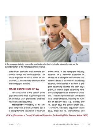 JA N UARY / F E BR UARY 2016 | 51A NA L Y T I C S
minus costs. In the newspaper industry,
revenue for a particular subscriber in-
cludes the subscription rate and the sub-
scriber’s share of the market’s advertising
revenue, which comes in the form of pre-
print advertising inserted into each day’s
paper, as well as digital advertising reve-
nue via impressions on the market’s web-
site. The subscription rate can vary based
on a variety of factors, including the num-
ber of delivery days (e.g., Sunday only
vs. seven-day), the period length (e.g.,
13-week vs. 52-week), acquisition source
(e.g., direct mail vs. telemarketing) and
data-driven decisions that promote effi-
ciency, savings and revenue growth. This
article explores the basic tenets of pre-
dictive CLV, illustrated by examples from
the newspaper industry.
MAJOR COMPONENTS OF CLV
The calculation at the bottom of the
page shows the three major components
of predictive CLV: profitability, predicted
retention and discounting.
Profitability: Profitability is the sim-
plest component of the CLV metric, as it is
a straightforward calculation of revenues
CLV = [(Revenues – Costs)*(Predicted Retention Probability)] Net Present Value (NPV)
In the newspaper industry, revenue for a particular subscriber includes the subscription rate and the
subscriber’s share of the market’s advertising revenue.
 