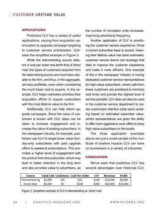 W W W. I N FO R M S . O RG54 | A N A LY T I C S - M AGA Z I N E . O RG
CUSTOMER LIFETIME VALUE
the number of circulation units increases,
improving advertising frequency.
Another application of CLV is prioritiz-
ing the customer service experience. Once
a current subscriber base is scored, mean-
ing their lifetime value has been estimated,
customer service teams can leverage that
data to improve the customer experience
and make it more efficient. One example
of this in the newspaper industry is having
dedicated customer service representatives
for high-value subscribers, where calls from
these customers are prioritized to minimize
wait times and provide the highest level of
service possible. CLV data can also be used
in the customer service department to cre-
ate customized retention (stop save) script-
ing based on estimated subscriber value,
where representatives are given the ability
to offer more aggressive save offers to keep
high-value subscribers on the books.
The three application examples
above are just a small sample of the mul-
titude of positive impacts CLV can have
on businesses in a variety of industries.
CONCLUSION
We’ve seen that predictive CLV has
several advantages over historical CLV,
APPLICATIONS
Predictive CLV has a variety of useful
applications, varying from acquisition op-
timization to upgrade campaign targeting
to customer service prioritization. Con-
sider the simplified example in Figure 3.
While the telemarketing source deliv-
ers a cost per order one-tenth that of direct
mail, the types of customers acquired from
the telemarking source are much less valu-
able to the firm, and thus, in the aggregate,
are less profitable, even when considering
the much lower cost to acquire. In this ex-
ample, CLV helps marketers prioritize their
acquisition efforts to acquire subscribers
with the most lifetime value to the firm.
Additionally, CLV can help inform up-
grade campaigns. Since the value of cus-
tomers is known with CLV, steps can be
taken to increase engagement and in-
crease the value of existing subscribers. In
the newspaper industry, for example, pub-
lishers use CLV to target lower value Sun-
day-only subscribers with paid upgrade
offers to weekend subscriptions. This pro-
motes a higher level of engagement with
the product from the subscriber, which may
lead to better retention in the long term
and also provides value to advertisers, as
Figure 3: Simplified example of CLV in telemarketing vs. direct mail.
 