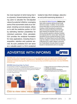 JA N UARY / F E BR UARY 2016 | 55A NA L Y T I C S
toolset to help inform strategic, data-driv-
en and profit-maximizing decisions. ❙
As a director for Mather Economics, Matthew Lulay
helps media companies optimize pricing through
data-driven analysis. In addition, he has authored
several white papers on environmental economics,
including a model forecasting the employment
effects of increased funding along the Gulf Coast
region following the Deepwater Horizon oil spill.
He has extensive experience collecting, formatting
and analyzing data from various state, national and
international sources including the Bureau of Labor
Statistics, the Federal Reserve and the World Bank.
Lulay has a degree in economics from the University
of Minnesota and a master’s degree in economics
from Florida Atlantic University, where his research
focused on macroeconomics and U.S. tax policy.
the most important of which being that it
is a dynamic, forward-looking tool, allow-
ing users to calculate the risk-adjusted
value of a customer’s lifetime. Leveraging
some of the econometric tools at our dis-
posal, including survival analysis, allows
us to add the predictive portion to CLV
by estimating retention probabilities for
individual customers. Once calculated,
CLV provides the analytical foundation
for many applications, including those in
acquisition, retention and customer ser-
vice. As such, predictive CLV can serve
as a valuable asset in a firm’s analytical
INFORMS offers advertising opportunities in 11 of our scholarly journals covering the latest OR/MS research,
industry developments, methods, and applications. INFORMS also organizes professional conferences and
application-oriented meetings that offer numerous sponsorship and exhibit opportunities. See what INFORMS
can do for you.
INFORMS Advertising Helps You Reach
• Consultants to Help You Solve Business Problems
• Individual Purchasers of OR/MS  Related Products  Services
• Institutional Product  Services Purchasing Decision Makers
• Analytics Professionals  Executives
• Career Opportunities
Click to view rates: www.informs.org/advertising
• National  International Meeting Attendees
• OR/MS Job Seekers
• Specialized Software Developers
• Students Seeking Summer Employment
ADVERTISE WITH INFORMS
HAW II
2016 INTERNATIONAL
Nashville 2016
meetings.informs.org/philadelphia2015
INFORMS ANNUAL MEETING
INFORMSAnnualMeeting–PhiladelphiaNovember1–4,2015
 
