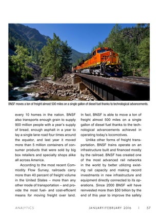 JA N UARY / F E BR UARY 2016 | 57A NA L Y T I C S
In fact, BNSF is able to move a ton of
freight almost 500 miles on a single
gallon of diesel fuel thanks to the tech-
nological advancements achieved in
operating today’s locomotives.
Unlike other forms of freight trans-
portation, BNSF trains operate on an
infrastructure built and financed mostly
by the railroad. BNSF has created one
of the most advanced rail networks
in the world by better utilizing exist-
ing rail capacity and making record
investments in new infrastructure and
equipment directly connected to its op-
erations. Since 2000 BNSF will have
reinvested more than $50 billion by the
end of this year to improve the safety
every 10 homes in the nation. BNSF
also transports enough grain to supply
900 million people with a year’s supply
of bread, enough asphalt in a year to
lay a single lane road four times around
the equator, and last year it moved
more than 5 million containers of con-
sumer products that were sold by big
box retailers and specialty shops alike
all across America.
According to the most recent Com-
modity Flow Survey, railroads carry
more than 40 percent of freight volume
in the United States – more than any
other mode of transportation – and pro-
vide the most fuel- and cost-efficient
means for moving freight over land.
BNSF moves a ton of freight almost 500 miles on a single gallon of diesel fuel thanks to technological advancements.
 