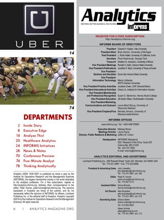 REGISTER FOR A FREE SUBSCRIPTION:
http://analytics.informs.org
INFORMS BOARD OF DIRECTORS
	 President	Edward H. Kaplan, Yale University
	 President-Elect	 Brian Denton, University of Michigan
	 Past President	L. Robin Keller, University of California, Irvine	
	 Secretary	 Pinar Keskinocak, Georgia Tech
	 Treasurer	 Sheldon N. Jacobson, University of Illinois
	 Vice President-Meetings	 Ronald G.Askin,Arizona State University
	 Vice President-Publications 	 Jonathan F. Bard, University ofTexas atAustin
	 Vice President-
	 Sections and Societies 	 Esma Gel,Arizona State University
	 Vice President-
	 Information Technology	 Marco Lübbecke,
		 RWTHAachen University
	 Vice President-Practice Activities 	 Jonathan Owen, CAP, General Motors
	Vice President-International Activities 	Grace Lin, Institute for Information Industry
	 Vice President-Membership
	 and Professional Recognition 	 Susan E. Martonosi, Harvey Mudd College
	 Vice President-Education	 Jill Hardin Wilson, Northwestern University
	 Vice President-Marketing,
	 Communications and Outreach 	 Laura Albert McLay, University of
		Wisconsin-Madison
	 Vice President-Chapters/Fora 	 Michael Johnson, University of
		Massachusetts-Boston
INFORMS OFFICES
www.informs.org • Tel: 1-800-4INFORMS
	
	 Executive Director 	 Melissa Moore
	 Meetings Director 	 Laura Payne
	Director, Public Relations  Marketing	 Jeffery M. Cohen
	
	 Headquarters 	 INFORMS (Maryland)
	 	 5521 Research Park Drive, Suite 200
		 Catonsville, MD 21228
		 Tel.: 443.757.3500
		 E-mail: informs@informs.org
ANALYTICS EDITORIAL AND ADVERTISING
	 Lionheart Publishing Inc., 506 Roswell Street, Suite 220, Marietta, GA 30060 USA
Tel.: 770.431.0867 • Fax: 770.432.6969
	 President  Advertising Sales 	 John Llewellyn
		 john.llewellyn@mail.informs.org
		 Tel.: 770.431.0867, ext. 209
	 Editor	 Peter R. Horner	
		 peter.horner@mail.informs.org
		 Tel.: 770.587.3172
	 Assistant Editor	 Donna Brooks
		 donna.brooks@mail.informs.org
	 Art Director 	 Alan Brubaker
		 alan.brubaker@mail.informs.org
		 Tel.: 770.431.0867, ext. 218
	 Advertising Sales 	 Sharon Baker
		 sharon.baker@mail.informs.org
		 Tel.: 813.852.9942
		 Aileen Kronke
		 aileen@lionhrtpub.com
		 Tel.: 770.431.0867, ext. 212
6 | ANALYTICS-MAGAZINE.ORG
DRIVING BETTER BUSINESS DECISIONS
Analytics (ISSN 1938-1697) is published six times a year by the
Institute for Operations Research and the Management Sciences
(INFORMS), the largest membership society in the world dedicated
to the analytics profession. For a free subscription, register at
http://analytics.informs.org. Address other correspondence to the
editor, Peter Horner, peter.horner@mail.informs.org. The opinions
expressed in Analytics are those of the authors, and do not
necessarily reflect the opinions of INFORMS, its officers, Lionheart
Publishing Inc. or the editorial staff of Analytics. Analytics copyright
©2016 by the Institute for Operations Research and the Management
Sciences. All rights reserved.
14
		 DEPARTMENTS
	 2 	 Inside Story
	 8 	 Executive Edge
	 14 	 Analyze This!
	 20 	 Healthcare Analytics
	 24 	 INFORMS Initiatives
	 28 	 News  Notes
	 70 	 Conference Preview
	 74 	 Five-Minute Analyst
	 78 	 Thinking Analytically
74
 
