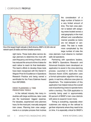 W W W. I N FO R M S . O RG6 0 | A N A LY T I C S - M AGA Z I N E . O RG
CORPORATE PROFILE
the consideration of a
large number of factors in
a very limited amount of
time. The train crew plan-
ner is tasked with assign-
ing crews located across a
vast geography in the most
efficient and cost-effective
manner possible so trains
are not delayed or can-
celed. The task is made
more complicated by the
large number of rules the
crew planners must observe to maintain
safe rail operations. 
Partnering with operations leaders,
the BNSF’s Operations Research and
Advanced Analytics team developed an
application to assist in the crew planning
process. Launched in 2013, the Crew
Decision Assist (CDA) application uses
a formal optimization algorithm that sug-
gests, in real time, effective crew plans to
dispatchers. The implementation of this
application has helped reduce the overall
cost of positioning crews to operate trains
within a territory. The CDA application is
currently being used in approximately
60 percent of BNSF’s train crew districts
with plans to expand it even more.
Timing is everything, especially when
customers are relying on the railroad to
get their shipments where they need to be
on time. It is especially critical for BNSF’s
right trains. Those tools allow service de-
sign planners to determine the most effi-
cient frequency and timing of trains, which
has reduced the amount of time it takes for
each railcar to reach its final destination.
The team’s efforts to develop these tools
have been recognized with the Daniel H.
Wagner Prize for Excellence in Operations
Research Practice and being named a
semifinalist for the Franz Edelman Award
from INFORMS.
CREW PLANNING  TIME
PREDICTION TOOLS
In the railroad industry, like many in-
dustries with large workforces, labor costs
are the businesses’ biggest expense.
For decades, experienced crew planners
have, for the most part, manually assigned
train crews. Planning train crew assign-
ments is a complex process that involves
One of the largest freight railroads in North America, BNSF’s 32,500-mile rail
network spans 28 states and three Canadian provinces.
 
