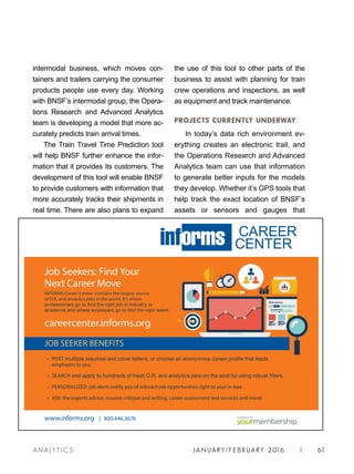 JA N UARY / F E BR UARY 2016 | 61A NA L Y T I C S
the use of this tool to other parts of the
business to assist with planning for train
crew operations and inspections, as well
as equipment and track maintenance.
PROJECTS CURRENTLY UNDERWAY
In today’s data rich environment ev-
erything creates an electronic trail, and
the Operations Research and Advanced
Analytics team can use that information
to generate better inputs for the models
they develop. Whether it’s GPS tools that
help track the exact location of BNSF’s
assets or sensors and gauges that
intermodal business, which moves con-
tainers and trailers carrying the consumer
products people use every day. Working
with BNSF’s intermodal group, the Opera-
tions Research and Advanced Analytics
team is developing a model that more ac-
curately predicts train arrival times.
The Train Travel Time Prediction tool
will help BNSF further enhance the infor-
mation that it provides its customers. The
development of this tool will enable BNSF
to provide customers with information that
more accurately tracks their shipments in
real time. There are also plans to expand
• POST
employers to you.
• SEARCH
• PERSONALIZED job alerts notify you of relevant job opportunities right to your in-box.
• ASK the experts advice, resume critique and writing, career assessment test services and more!
Job Seekers: Find Your
Next Career Move
INFORMS Career Center contains the largest source
of O.R. and analytics jobs in the world. It’s where
careercenter.informs.org
JOB SEEKER BENEFITS
www.informs.org | 800.446.3676
CAREER
CENTER
®
powered by
 
