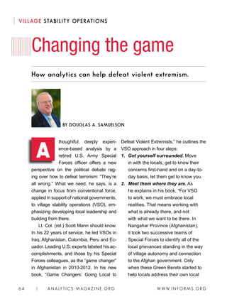 W W W. I N FO R M S . O RG64 | A N A LY T I C S - M AGA Z I N E . O RG
How analytics can help defeat violent extremism.
thoughtful, deeply experi-
ence-based analysis by a
retired U.S. Army Special
Forces officer offers a new
perspective on the political debate rag-
ing over how to defeat terrorism: “They’re
all wrong.” What we need, he says, is a
change in focus from conventional force,
applied in support of national governments,
to village stability operations (VSO), em-
phasizing developing local leadership and
building from there.
Lt. Col. (ret.) Scott Mann should know.
In his 22 years of service, he led VSOs in
Iraq, Afghanistan, Colombia, Peru and Ec-
uador. Leading U.S. experts labeled his ac-
complishments, and those by his Special
Forces colleagues, as the “game changer”
in Afghanistan in 2010-2012. In his new
book, “Game Changers: Going Local to
Defeat Violent Extremists,” he outlines the
VSO approach in four steps:
1. 	Get yourself surrounded. Move
in with the locals, get to know their
concerns first-hand and on a day-to-
day basis, let them get to know you.
2. 	Meet them where they are. As
he explains in his book, “For VSO
to work, we must embrace local
realities. That means working with
what is already there, and not
with what we want to be there. In
Nangahar Province (Afghanistan),
it took two successive teams of
Special Forces to identify all of the
local grievances standing in the way
of village autonomy and connection
to the Afghan government. Only
when these Green Berets started to
help locals address their own local
Changing the game
BY DOUGLAS A. SAMUELSON
A
VILLAGE STABILITY OPERATIONS
 