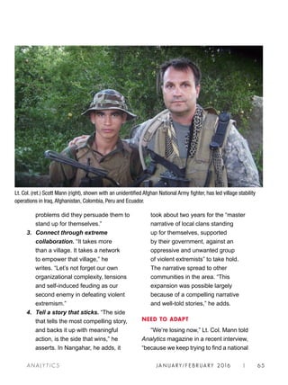 JA N UARY / F E BR UARY 2016 | 65A NA L Y T I C S
took about two years for the “master
narrative of local clans standing
up for themselves, supported
by their government, against an
oppressive and unwanted group
of violent extremists” to take hold.
The narrative spread to other
communities in the area. “This
expansion was possible largely
because of a compelling narrative
and well-told stories,” he adds.
NEED TO ADAPT
“We’re losing now,” Lt. Col. Mann told
Analytics magazine in a recent interview,
“because we keep trying to find a national
problems did they persuade them to
stand up for themselves.”
3. 	Connect through extreme
collaboration. “It takes more
than a village. It takes a network
to empower that village,” he
writes. “Let’s not forget our own
organizational complexity, tensions
and self-induced feuding as our
second enemy in defeating violent
extremism.”
4. 	Tell a story that sticks. “The side
that tells the most compelling story,
and backs it up with meaningful
action, is the side that wins,” he
asserts. In Nangahar, he adds, it
Lt. Col. (ret.) Scott Mann (right), shown with an unidentified Afghan National Army fighter, has led village stability
operations in Iraq, Afghanistan, Colombia, Peru and Ecuador.
 