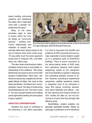 JA N UARY / F E BR UARY 2016 | 67A NA L Y T I C S
It is hard to document the benefits and
problems of VSO succinctly and convinc-
ingly, especially to senior leaders caught
up in a perpetual cycle of PowerPoint
briefings. There is some movement at
the policy-making levels of DoD away
from operations research back toward
wargaming, based on the recognition
that more flexibility is needed in depicting
and evaluating possible courses of ac-
tion. However, according to experienced
wargamers, stability operations actions
in wargames tend to be portrayed in
ways that require numerous assump-
tions about feasibility and effects – bet-
ter than ignoring such actions entirely as
O.R. models too often do, but not con-
vincing to anyone who has strongly held
differing views.
Nevertheless, creative analytics can
generate substantial benefits. Nearly six
years ago, a small team of O.R.-trained but
teams building community
presence and maintaining
fire bases. But it might take
more than a decade; Co-
lombia took 40 years.”
Many of the same
principles apply to what
is known within the Unit-
ed States as “community
policing” – building com-
munity relationships and
networks of people who
will help rather than relying mostly on the
use of massive force when crises erupt.
“I’d say pretty much the same approach
would work in Ferguson, Mo., and Balti-
more, too,” Mann says.
This also means that American nation-
al leaders need to have a much better un-
derstanding of the problems. “We Green
Berets took nine years to arrive at the VSO
program in Afghanistan,” Mann says. “Jef-
fersonian democracy, targeted aid and tar-
geted killings all failed. We need to step
back and reframe.”And that in turn, he em-
phasizes, means “the days of outsourcing
local leadership are over. You have to dive
in. You don’t just get handed some talking
points right before walking into some place
to give a speech.”
ANALYTICS CONTRIBUTIONS
Analytics has much to contribute to
the reframing Lt. Col. Mann advocates.
One of the keys to VSO is getting to know locals and their concerns first-hand and
on a day-to-day basis, and to let them get to know you.
 