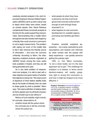 W W W. I N FO R M S . O RG68 | A N A LY T I C S - M AGA Z I N E . O RG
VILLAGE STABILITY OPERATIONS
• 	 what people do when they have
a grievance (do they trust local
government and law enforcement
enough to work through those
channels?); or
• 	 what happens to new economic
development (in unstable regions,
promising new facilities get blown
up).
Creative, sensible analytical ap-
proaches – not unduly restricted by prior
assumptions and backed and informed
by close contact with the people with
deep experience – can greatly advance
getting the policies right.
VSO, Lt. Col. Mann concludes,
“is not a silver bullet, but it’s the best
approach we’ve got.” The challenge for
analytics is to assess, in terms senior
decision-makers will readily grasp,
how right or wrong this conclusion is,
and how it might be shaped to be more
effective. ❙
Douglas A. Samuelson (samuelsondoug@yahoo.
com), D.Sc. in operations research, is president
and chief scientist of InfoLogix, Inc., a small RD
and consulting company in Annandale, Va. He is a
contributing editor of OR/MS Today and Analytics.
He is a longtime member of INFORMS.
creatively oriented analysts in the Joint Im-
provised Explosive Devices Defeat Organi-
zation (JIEDDO) came up with a clever way
to depict which tribes were where, based
on contact reports. Gen. David Petraeus
complimented these (unnamed) analysts at
the time for the useful support they had pro-
vided. Demonstrating that a hostile tribe’s
stronghold was also heavily intermingled by
a friendly tribe could convince a command-
er not to apply massive force. The problem
with wiping out much of the hostile tribe
is that it also removes the friendly source
of information – and turns the survivors
unfriendly. According to Mann, the tribe-
depicting analytical products originated at
JIEDDO remain among the more useful
tools available in theater, and they are still
being generated and used.
As in any other problem of measure-
ment and analysis, it is vital to start with a
clear objective and good metrics of whether
that objective is being met. “We need a point
of departure of what relative stability looks
like [in the locale of interest], then we need
to shape goals by what is possible,” Mann
says. “We need a definition of relative stabil-
ity that is agreed upon by all levels of power,
and we shouldn’t go to war without it.”
Metrics of such stability might include,
for example, observations of:
• 	 whether locals tell the police where
the criminals are or tell the criminals
where the police are;
REFERENCES
1. D. Scott Mann, “Game Changers: Going Local
to Defeat Violent Extremists,” Tribal Analysis
Publishing, Leesburg, Va., 2015.
2. Telephone interview with Lt. Col. Scott Mann,
Dec. 17, 2015.
 