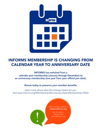 INFORMS MEMBERSHIP IS CHANGING FROM
CALENDAR YEAR TO ANNIVERSARY DATE
INFORMS has switched from a
calendar year membership (January through December) to
an anniversary membership (one year from your ofﬁcial join date).
Renew today to preserve your member benefits.
Learn more about what this change means for you.
Visit www.informs.org/Membership/Anniversary-Date-Memberships-FAQs
Online renewals available at
renew.informs.org
443.757.3500 or
1.800.446.3676
informs@informs.org
!
 