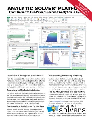 ANALYTIC SOLVER®
PLATFORM
From Solver to Full-Power Business Analytics in Excel
Solve Models in Desktop Excel or Excel Online.
From the developers of the Excel Solver, Analytic Solver
Platform makes the world’s best optimization software
accessible in Excel. Solve your existing models faster,
scale up to large size, and solve new kinds of problems.
Easily publish models from Excel to share on the Web.
Conventional and Stochastic Optimization.
Fast linear, quadratic and mixed-integer programming is
just the starting point in Analytic Solver Platform. Conic,
nonlinear, non-smooth and global optimization are just
the next step. Easily incorporate uncertainty and solve
with simulation optimization, stochastic programming,
and robust optimization – all at your fingertips.
Fast Monte Carlo Simulation and Decision Trees.
Analytic Solver Platform is also a full-power tool for
Monte Carlo simulation and decision analysis, with 50
distributions, 40 statistics, Six Sigma metrics and risk
measures, and a wide array of charts and graphs.
Plus Forecasting, Data Mining, Text Mining.
Analytic Solver Platform samples data from Excel,
PowerPivot, and SQL databases for forecasting, data
mining and text mining, from time series methods to
classification and regression trees and neural networks.
And you can use visual data exploration, cluster analysis
and mining on your Monte Carlo simulation results.
Find Out More, Download Your Free Trial Now.
Analytic Solver Platform comes with Wizards, Help, User
Guides, 90 examples, and unique Active Support that
brings live assistance to you right inside Microsoft Excel.
Visit www.solver.com to learn more, register and
download a free trial – or email or call us today.
Supports Tableau,
Power BI and
Apache Spark Big Data
The Leader in Analytics for Spreadsheets and the Web
Tel 775 831 0300 • info@solver.com • www.solver.com
 