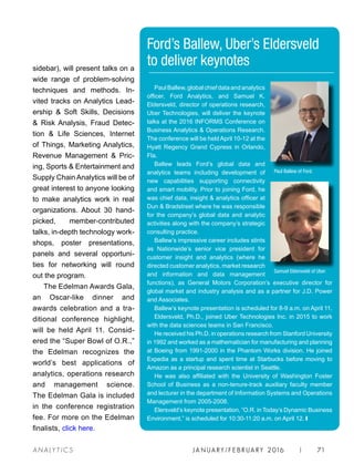 JA N UARY / F E BR UARY 2016 | 71A NA L Y T I C S
PaulBallew,globalchiefdataandanalytics
officer, Ford Analytics, and Samuel K.
Eldersveld, director of operations research,
Uber Technologies, will deliver the keynote
talks at the 2016 INFORMS Conference on
Business Analytics  Operations Research.
The conference will be held April 10-12 at the
Hyatt Regency Grand Cypress in Orlando,
Fla.
Ballew leads Ford’s global data and
analytics teams including development of
new capabilities supporting connectivity
and smart mobility. Prior to joining Ford, he
was chief data, insight  analytics officer at
Dun  Bradstreet where he was responsible
for the company’s global data and analytic
activities along with the company’s strategic
consulting practice.
Ballew’s impressive career includes stints
as Nationwide’s senior vice president for
customer insight and analytics (where he
directed customer analytics, market research
and information and data management
functions), as General Motors Corporation’s executive director for
global market and industry analysis and as a partner for J.D. Power
and Associates.
Ballew’s keynote presentation is scheduled for 8-9 a.m. on April 11.
Eldersveld, Ph.D., joined Uber Technologies Inc. in 2015 to work
with the data sciences teams in San Francisco.
He received his Ph.D. in operations research from Stanford University
in 1992 and worked as a mathematician for manufacturing and planning
at Boeing from 1991-2000 in the Phantom Works division. He joined
Expedia as a startup and spent time at Starbucks before moving to
Amazon as a principal research scientist in Seattle.
He was also affiliated with the University of Washington Foster
School of Business as a non-tenure-track auxiliary faculty member
and lecturer in the department of Information Systems and Operations
Management from 2005-2008.
Elersveld’s keynote presentation, “O.R. in Today’s Dynamic Business
Environment,” is scheduled for 10:30-11:20 a.m. on April 12. ❙
sidebar), will present talks on a
wide range of problem-solving
techniques and methods. In-
vited tracks on Analytics Lead-
ership  Soft Skills, Decisions
 Risk Analysis, Fraud Detec-
tion  Life Sciences, Internet
of Things, Marketing Analytics,
Revenue Management  Pric-
ing, Sports  Entertainment and
Supply Chain Analytics will be of
great interest to anyone looking
to make analytics work in real
organizations. About 30 hand-
picked, member-contributed
talks, in-depth technology work-
shops, poster presentations,
panels and several opportuni-
ties for networking will round
out the program.
The Edelman Awards Gala,
an Oscar-like dinner and
awards celebration and a tra-
ditional conference highlight,
will be held April 11. Consid-
ered the “Super Bowl of O.R.,”
the Edelman recognizes the
world’s best applications of
analytics, operations research
and management science.
The Edelman Gala is included
in the conference registration
fee. For more on the Edelman
finalists, click here.
Ford’s Ballew, Uber’s Eldersveld
to deliver keynotes
Paul Ballew of Ford.
Samuel Eldersveld of Uber.
 