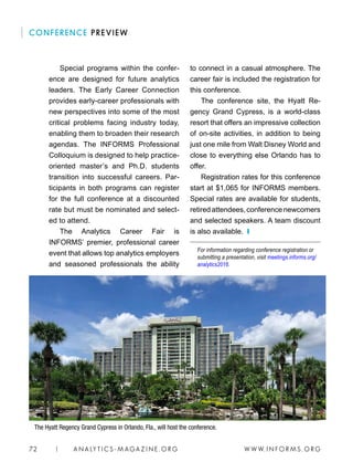 W W W. I N FO R M S . O RG72 | A N A LY T I C S - M AGA Z I N E . O RG
to connect in a casual atmosphere. The
career fair is included the registration for
this conference.
The conference site, the Hyatt Re-
gency Grand Cypress, is a world-class
resort that offers an impressive collection
of on-site activities, in addition to being
just one mile from Walt Disney World and
close to everything else Orlando has to
offer.
Registration rates for this conference
start at $1,065 for INFORMS members.
Special rates are available for students,
retiredattendees,conferencenewcomers
and selected speakers. A team discount
is also available. ❙
For information regarding conference registration or
submitting a presentation, visit meetings.informs.org/
analytics2016.
Special programs within the confer-
ence are designed for future analytics
leaders. The Early Career Connection
provides early-career professionals with
new perspectives into some of the most
critical problems facing industry today,
enabling them to broaden their research
agendas. The INFORMS Professional
Colloquium is designed to help practice-
oriented master’s and Ph.D. students
transition into successful careers. Par-
ticipants in both programs can register
for the full conference at a discounted
rate but must be nominated and select-
ed to attend.
The Analytics Career Fair is
INFORMS’ premier, professional career
event that allows top analytics employers
and seasoned professionals the ability
CONFERENCE PREVIEW
The Hyatt Regency Grand Cypress in Orlando, Fla., will host the conference.
 