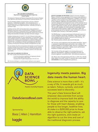 Sponsored by:
DataScienceBowl.com
Ingenuity meets passion. Big
data meets the human heart.
Data science is more than a skill – it’s
a way of life. It rewards grit as much
as talent. Failure, curiosity, and small
successes lead to discovery.
This year’s Data Science Bowl will
empower data scientists from across
the world to improve both the ability
to diagnose and the capacity to care
for those with heart disease, enabling
people to live longer, healthier lives.
At stake is a $200,000 prize to those
able to observe the right patterns, ask
the right questions, and create an
algorithm to cut the time and cost of
the traditional diagnostic process.
THE UNIVERSITY OF MICHIGAN
Department of Industrial and Operations Engineering
Faculty Positions
The Department of Industrial and Operations Engineering at the University of Michigan
invites applications and nominations for faculty positions beginning September, 2016.
We seek outstanding candidates for faculty positions in all areas of industrial
engineering -- methodological and applied -- with a particular focus on (1)
Manufacturing Systems, (2) Transportation Systems, (3) Big Data/Analytics, (4)
Cognitive Ergonomics and (5) Engineering Education. Individuals at all ranks are
encouraged to apply.
Candidates must have a Ph.D. and must demonstrate a strong commitment to
high-quality research and evidence of teaching potential. Candidates for Associate or
Full Professor should have a commensurate record of research publications and are
expected to provide organizational and research leadership, develop sources of external
funding, build relationships with industry, and interact with faculty colleagues.
Candidates should provide (i) a current C.V., (ii) a list of references, and one page
summary statements describing: (iii) career teaching plans; (iv) research plans, and (v)
course (teaching) evaluations for candidates with prior teaching experience. Candidates
should have their references send recommendations to us directly at IOEFacultySe-
arch@umich.edu. The deadline for ensuring full consideration of an application is
October 25, 2015, but the positions will remain open and applications may still be
considered, at the discretion of the hiring committee, until appointments are made.
We seek candidates who will provide inspiration and leadership in research and actively
contribute to teaching. We are especially interested in candidates who can contribute,
through their research, teaching and/or service, to the diversity and excellence of the
academic community. The University of Michigan is responsive to the needs of dual
career families.
Please submit your application to the following:
Web: http://ioe.engin.umich.edu/people/fac/fac_search/
If you have any questions regarding the web application submittal
process or other inquiries, please contact,
Gwendolyn Brown at gjbrown@umich.edu or (734) 763-1332.
The University of Michigan is a non-discriminatory, affirmative action employer.
QUEEN’S SCHOOL OF BUSINESS (Queen’s University, Kingston,
Ontario CANADA) invites applications for two tenure-stream positions in
Management Science/Operations Management. Candidates at all levels of
experience will be considered. Entry-level candidates must have a PhD or
be near completion. Applicants with research interests in all areas of
operations management and management science will be welcomed, but we
are particularly interested in at least one new faculty member with research
interests in applications of online, real time, optimization and analytics.
The successful candidate will exhibit potential for outstanding scholarly
research and excellent teaching in support of the School’s public and
private programs and will be expected to make contributions in service to
the School, to the University, or the broader community.
The MSOM group is a strong research group with particular expertise in
revenue management and pricing, sustainability, energy markets, supply
chain management and the interface of operations and marketing. For
more information about our faculty see
http://business.queensu.ca/faculty_and_research/index.php .
The University invites applications from all qualified individuals. Queen’s
is committed to employment equity and diversity in the workplace. All
qualified candidates are encouraged to apply; however, in accordance with
Canadian Immigration requirements, Canadian citizens and Permanent
Residents of Canada will be given priority.
The University will provide support in its recruitment processes to
applicants with disabilities, including accommodation that takes into
account an applicant’s accessibility needs - klewis@business.queensu.ca .
The effective date of the appointment will be July 1st, 2016, but is flexible.
Please submit a cover letter, current CV, references and a research sample,
electronically to: omrecruiting@business.queensu.ca
 