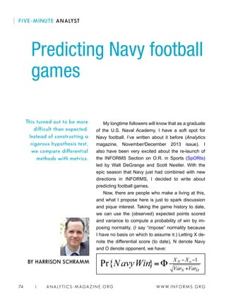 W W W. I N FO R M S . O RG74 | A N A LY T I C S - M AGA Z I N E . O RG
My longtime followers will know that as a graduate
of the U.S. Naval Academy, I have a soft spot for
Navy football. I’ve written about it before (Analytics
magazine, November/December 2013 issue). I
also have been very excited about the re-launch of
the INFORMS Section on O.R. in Sports (SpORts)
led by Walt DeGrange and Scott Nestler. With the
epic season that Navy just had combined with new
directions in INFORMS, I decided to write about
predicting football games.
Now, there are people who make a living at this,
and what I propose here is just to spark discussion
and pique interest. Taking the game history to date,
we can use the (observed) expected points scored
and variance to compute a probability of win by im-
posing normality. (I say “impose” normality because
I have no basis on which to assume it.) Letting X de-
note the differential score (to date), N denote Navy
and O denote opponent, we have:
Predicting Navy football
games
BY HARRISON SCHRAMM
This turned out to be more
difficult than expected.
Instead of constructing a
rigorous hypothesis test,
we compare differential
methods with metrics.
FIVE-MINUTE ANALYST
 