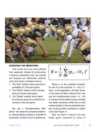 JA N UARY / F E BR UARY 2016 | 75A NA L Y T I C S
ASSESSING THE PREDICTION
This turned out to be more difficult
than expected. Instead of constructing
a rigorous hypothesis test, we instead
will compare our differential methods
with some other candidate metrics:
1. 	The “Null” method, which assumes a
probability of .5 for each game
2. 	The “Plebe” method, which chooses
Navy as winner every game
3. 	The “Streak” method, which takes
the previous game as a predictor for
success in the next game
We use a “Complementary Brier
Score.” We chose this somewhat arbitrari-
ly; making arbitrary choices is a benefit of
authorship. The Brier Score is defined as:
Where p is the predicted probabil-
ity and O is the outcome (1 = win, 0 =
loss). In this application, the Brier Score
is the same as Mean Square Error. We
use the complementary score, i.e., 1-B,
to rescale and let better scores correlate
with better outcomes. While this is trivial
mathematically, it has the desirable prop-
erty of giving better predictions a higher
score (see Figure 1).
Now, we show in Figure 2 our pre-
dicted game outcomes (in terms of
 