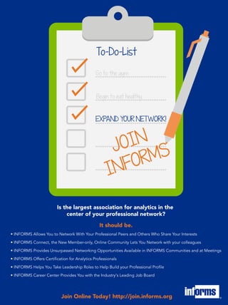 Join Online Today! http://join.informs.org
• INFORMS Allows You to Network With Your Professional Peers and Others Who Share Your Interests
• INFORMS Connect, the New Member-only, Online Community Lets You Network with your colleagues
• INFORMS Provides Unsurpassed Networking Opportunities Available in INFORMS Communities and at Meetings
• INFORMS Offers Certification for Analytics Professionals
• INFORMS Helps You Take Leadership Roles to Help Build your Professional Profile
• INFORMS Career Center Provides You with the Industry's Leading Job Board
Is the largest association for analytics in the
center of your professional network?
It should be.
To-Do-List
Begin to eat healthy
Go to the gym
EXPAND YOUR NETWORK!
JOIN
INFORMS
 