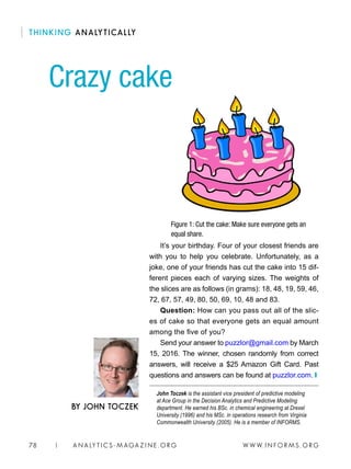 W W W. I N FO R M S . O RG78 | A N A LY T I C S - M AGA Z I N E . O RG
It’s your birthday. Four of your closest friends are
with you to help you celebrate. Unfortunately, as a
joke, one of your friends has cut the cake into 15 dif-
ferent pieces each of varying sizes. The weights of
the slices are as follows (in grams): 18, 48, 19, 59, 46,
72, 67, 57, 49, 80, 50, 69, 10, 48 and 83.
Question: How can you pass out all of the slic-
es of cake so that everyone gets an equal amount
among the five of you?
Send your answer to puzzlor@gmail.com by March
15, 2016. The winner, chosen randomly from correct
answers, will receive a $25 Amazon Gift Card. Past
questions and answers can be found at puzzlor.com. ❙
John Toczek is the assistant vice president of predictive modeling
at Ace Group in the Decision Analytics and Predictive Modeling
department. He earned his BSc. in chemical engineering at Drexel
University (1996) and his MSc. in operations research from Virginia
Commonwealth University (2005). He is a member of INFORMS.
Crazy cake
BY JOHN TOCZEK
THINKING ANALYTICALLY
Figure 1: Cut the cake: Make sure everyone gets an
equal share.
 