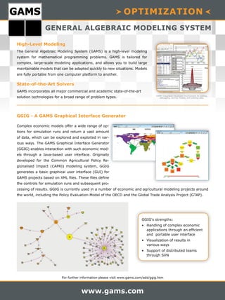For further information please visit www.gams.com/ads/ggig.htm
www.gams.com
OPTIMIZATION
GENERAL ALGEBRAIC MODELING SYSTEM
Complex economic models offer a wide range of op-
tions for simulation runs and return a vast amount
of data, which can be explored and exploited in var-
ious ways. The GAMS Graphical Interface Generator
(GGIG) enables interaction with such economic mod-
els through a Java-based user interface. Originally
developed for the Common Agricultural Policy Re-
gionalised Impact (CAPRI) modeling system, GGIG
generates a basic graphical user interface (GUI) for
GAMS projects based on XML files. These files define
the controls for simulation runs and subsequent pro-
cessing of results. GGIG is currently used in a number of economic and agricultural modeling projects around
the world, including the Policy Evaluation Model of the OECD and the Global Trade Analysis Project (GTAP).
High-Level Modeling
The General Algebraic Modeling System (GAMS) is a high-level modeling
system for mathematical programming problems. GAMS is tailored for
complex, large-scale modeling applications, and allows you to build large
maintainable models that can be adapted quickly to new situations. Models
are fully portable from one computer platform to another.
State-of-the-Art Solvers
GAMS incorporates all major commercial and academic state-of-the-art
solution technologies for a broad range of problem types. GAMS Integrated Developer Environment for editing,
debugging, solving models, and viewing data.
GGIG - A GAMS Graphical Interface Generator
GGIG's strengths:
• Handling of complex economic
applications through an efficient
and portable user interface
• Visualization of results in
various ways
• Support of distributed teams
through SVN
 