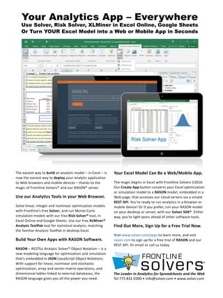 Your Analytics App – Everywhere
Use Solver, Risk Solver, XLMiner in Excel Online, Google Sheets
Or Turn YOUR Excel Model into a Web or Mobile App in Seconds
Your Excel Model Can Be a Web/Mobile App.
The magic begins in Excel with Frontline Solvers V2016:
Our Create App button converts your Excel optimization
or simulation model to a RASON model, embedded in a
Web page, that accesses our cloud servers via a simple
REST API. You’re ready to run analytics in a browser or
mobile device! Or if you prefer, run your RASON model
on your desktop or server, with our Solver SDK®. Either
way, you’re light-years ahead of other software tools.
Find Out More, Sign Up for a Free Trial Now.
Visit www.solver.com/apps to learn more, and visit
rason.com to sign up for a free trial of RASON and our
REST API. Or email or call us today.
The easiest way to build an analytic model – in Excel – is
now the easiest way to deploy your analytic application
to Web browsers and mobile devices – thanks to the
magic of Frontline Solvers® and our RASON® server.
Use our Analytics Tools in your Web Browser.
Solve linear, integer and nonlinear optimization models
with Frontline’s free Solver, and run Monte Carlo
simulation models with our free Risk Solver® tool, in
Excel Online and Google Sheets. Use our free XLMiner®
Analysis ToolPak tool for statistical analysis, matching
the familiar Analysis ToolPak in desktop Excel.
Build Your Own Apps with RASON Software.
RASON – RESTful Analytic Solver® Object Notation – is a
new modeling language for optimization and simulation
that’s embedded in JSON (JavaScript Object Notation).
With support for linear, nonlinear and stochastic
optimization, array and vector-matrix operations, and
dimensional tables linked to external databases, the
RASON language gives you all the power you need.
The Leader in Analytics for Spreadsheets and the Web
Tel 775 831 0300 • info@solver.com • www.solver.com
 