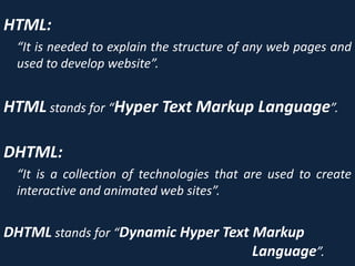 HTML:
“It is needed to explain the structure of any web pages and
used to develop website”.
HTML stands for “Hyper Text Markup Language”.
DHTML:
“It is a collection of technologies that are used to create
interactive and animated web sites”.
DHTML stands for “Dynamic Hyper Text Markup
Language”.
 