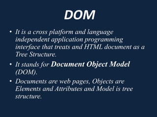 DOM
• It is a cross platform and language
independent application programming
interface that treats and HTML document as a
Tree Structure.
• It stands for Document Object Model
(DOM).
• Documents are web pages, Objects are
Elements and Attributes and Model is tree
structure.
 