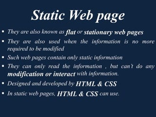 Static Web page
 They are also known as flat or stationary web pages
 They are also used when the information is no more
required to be modified
 Such web pages contain only static information
 They can only read the information , but can’t do any
modification or interact with information.
 Designed and developed by HTML & CSS
 In static web pages, HTML & CSS can use.
 
