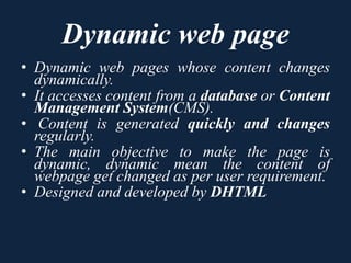 Dynamic web page
• Dynamic web pages whose content changes
dynamically.
• It accesses content from a database or Content
Management System(CMS).
• Content is generated quickly and changes
regularly.
• The main objective to make the page is
dynamic, dynamic mean the content of
webpage get changed as per user requirement.
• Designed and developed by DHTML
 