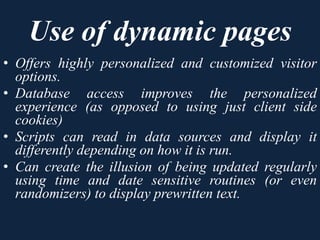 Use of dynamic pages
• Offers highly personalized and customized visitor
options.
• Database access improves the personalized
experience (as opposed to using just client side
cookies)
• Scripts can read in data sources and display it
differently depending on how it is run.
• Can create the illusion of being updated regularly
using time and date sensitive routines (or even
randomizers) to display prewritten text.
 
