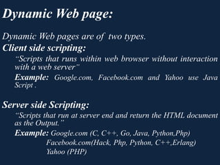 Dynamic Web pages are of two types.
Client side scripting:
“Scripts that runs within web browser without interaction
with a web server”
Example: Google.com, Facebook.com and Yahoo use Java
Script .
Server side Scripting:
“Scripts that run at server end and return the HTML document
as the Output.”
Example: Google.com (C, C++, Go, Java, Python,Php)
Facebook.com(Hack, Php, Python, C++,Erlang)
Yahoo (PHP)
Dynamic Web page:
 