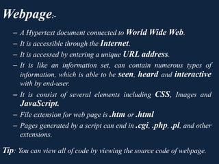 Webpage:-
– A Hypertext document connected to World Wide Web.
– It is accessible through the Internet.
– It is accessed by entering a unique URL address.
– It is like an information set, can contain numerous types of
information, which is able to be seen, heard and interactive
with by end-user.
– It is consist of several elements including CSS, Images and
JavaScript.
– File extension for web page is .htm or .html
– Pages generated by a script can end in .cgi, .php, .pl, and other
extensions.
Tip: You can view all of code by viewing the source code of webpage.
 