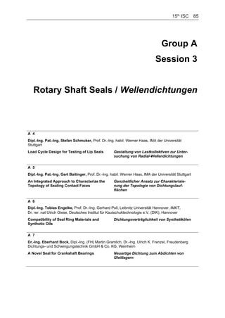 15th
ISC    85
Group A
Session 3
Rotary Shaft Seals / Wellendichtungen
A 4
Dipl.-Ing. Pat.-Ing. Stefan Schmuker, Prof. Dr.-Ing. habil. Werner Haas, IMA der Universität
Stuttgart
Load Cycle Design for Testing of Lip Seals Gestaltung von Lastkollektiven zur Unter-
suchung von Radial-Wellendichtungen
A 5
Dipl.-Ing. Pat.-Ing. Gert Baitinger, Prof. Dr.-Ing. habil. Werner Haas, IMA der Universität Stuttgart
An Integrated Approach to Characterize the
Topology of Sealing Contact Faces
Ganzheitlicher Ansatz zur Charakterisie-
rung der Topologie von Dichtungslauf-
flächen
A 6
Dipl.-Ing. Tobias Engelke, Prof. Dr.-Ing. Gerhard Poll, Leibnitz Universität Hannover, IMKT,
Dr. rer. nat Ulrich Giese, Deutsches Institut für Kautschuktechnologie e.V. (DIK), Hannover
Compatibility of Seal Ring Materials and
Synthetic Oils
Dichtungsverträglichkeit von Synthetikölen
A 7
Dr.-Ing. Eberhard Bock, Dipl.-Ing. (FH) Martin Gramlich, Dr.-Ing. Ulrich K. Frenzel, Freudenberg
Dichtungs- und Schwingungstechnik GmbH & Co. KG, Weinheim
A Novel Seal for Crankshaft Bearings Neuartige Dichtung zum Abdichten von
Gleitlagern
    85
 
