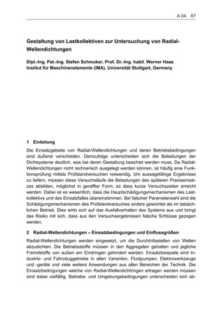 Gestaltung von Lastkollektiven zur Untersuchung von Radial-
Wellendichtungen
Dipl.-Ing. Pat.-Ing. Stefan Schmuker, Prof. Dr.-Ing. habil. Werner Haas
Institut für Maschinenelemente (IMA), Universität Stuttgart, Germany
1 Einleitung
Die Einsatzgebiete von Radial-Wellendichtungen und deren Betriebsbedingungen
sind äußerst verschieden. Demzufolge unterscheiden sich die Belastungen der
Dichtsysteme deutlich, was bei deren Gestaltung beachtet werden muss. Da Radial-
Wellendichtungen nicht rechnerisch ausgelegt werden können, ist häufig eine Funk-
tionsprüfung mittels Prüfstandversuchen notwendig. Um aussagefähige Ergebnisse
zu liefern, müssen diese Versuchsläufe die Belastungen des späteren Praxiseinsat-
zes abbilden, möglichst in geraffter Form, so dass kurze Versuchszeiten erreicht
werden. Dabei ist es wesentlich, dass die Hauptschädigungsmechanismen des Last-
kollektivs und des Einsatzfalles übereinstimmen. Bei falscher Parameterwahl sind die
Schädigungsmechanismen des Prüfstandversuches anders gewichtet als im tatsäch-
lichen Betrieb. Dies wirkt sich auf das Ausfallverhalten des Systems aus und bringt
das Risiko mit sich, dass aus den Versuchsergebnissen falsche Schlüsse gezogen
werden.
2 Radial-Wellendichtungen – Einsatzbedingungen und Einflussgrößen
Radial-Wellendichtungen werden eingesetzt, um die Durchtrittsstellen von Wellen
abzudichten. Die Betriebsstoffe müssen in den Aggregaten gehalten und jegliche
Fremdstoffe von außen am Eindringen gehindert werden. Einsatzbeispiele sind In-
dustrie- und Fahrzeuggetriebe in allen Varianten, Fluidpumpen, Elektrowerkzeuge
und -geräte und viele weitere Anwendungen aus allen Bereichen der Technik. Die
Einsatzbedingungen welche von Radial-Wellendichtringen ertragen werden müssen
sind dabei vielfältig. Betriebs- und Umgebungsbedingungen unterscheiden sich ab-
A 04    87
 