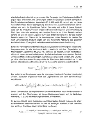 ebenfalls als weibullverteilt angenommen. Die Parameter der Verteilungen sind Bild 7
(figure 7) zu entnehmen. Die Verteilungen bilden den jeweiligen Bereich sehr gut ab.
Die Korrelationskoeffizienten liegen bei 0,95, 0,998 und 0,99. Jedoch wird bei dieser
Auswertemethode keine Überlagerung zwischen den Ausfallmechanismen berück-
sichtigt, wie es in der Realität der Fall ist. Dies zeigt sich in Bild 7 (figure 7) darin,
dass sich die Weibullkurven der einzelnen Bereiche überlappen. Diese Überlappung
führt dazu, dass die Verteilung des zweiten Bereichs im dritten Bereich vorherr-
schend ist. Dies ist an der Lage der Kurve des dritten Bereichs über der des zweiten
Bereichs erkennbar. Ebenso ist die Verteilung des dritten Bereichs im zweiten Be-
reich vorherrschend. Dadurch ergibt sich eine fehlerhafte Abbildung des gesamten
Ausfallverhaltens. Es ergibt sich eine konservative Lebensdauerabschätzung.
Eine sehr vielversprechende Methode zur analytischen Bestimmung von Mischvertei-
lungsparametern ist die Maximum-Likelihood-Methode mit dem „Expectation and
Maximization“ Algorithmus MLE/EM /3/. Damit ist es möglich, sowohl Ausfalldaten-
sätze mit bekannten und unbekannten Ausfallmechanismen auszuwerten. Deshalb
wird diese Methode bei zukünftigen Auswertungen angewandt werden. Die Grundla-
ge bildet die Parameterschätzung mittels der Maximum-Likelihood-Methode /2/. All-
gemein ist die Likelihood-Funktion L für Typ II zensierte Stichproben definiert mit:
rn
T
r
j
j tRtf
rn
n
tL )|()|(
)!(
!
);(
1
(5)
Zur einfacheren Berechnung kann die monotone Likelihood-Funktion logarithmiert
werden. Zusätzlich ergibt sich durch das Logarithmieren der Term der Mischungs-
verhältnisse.
r
j
m
i
iTj ptRrntf
rn
n
tL
1 1
)1()|(ln)()|(ln
)!(
!
ln);(ln (6)
Durch Differentiation der logarithmierten Likelihood-Funktion nach den Parametern i
ergeben sich 4·m Gleichungen. Mit diesen Gleichungen lassen sich die Weibullpa-
rameter bi, Ti, t0i und das Mischungsverhältnis pi berechnen.
Im zweiten Schritt, dem Expectation and Maximization Schritt, müssen die Wahr-
scheinlichkeiten bestimmt werden, mit der die jeweiligen Ausfälle zu den Verteilun-
gen gehören. Grundlage davon ist der Satz von Bayes:
)(
)(
)|(
eintZeitzurtrittjAusfallP
eintZeitzurtrittjAusfalliilungUntervertejAusfallP
tiP
j
j
j (7)
A 03    81
 