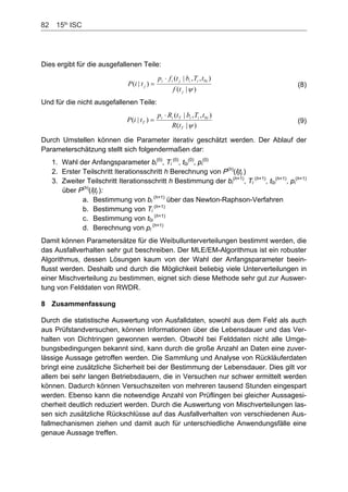 82    15th
ISC
Dies ergibt für die ausgefallenen Teile:
)|(
),,|(
)|(
0
j
iiijii
j
tf
tTbtfp
tiP (8)
Und für die nicht ausgefallenen Teile:
)|(
),,|(
)|( 0
T
iiiTii
T
tR
tTbtRp
tiP (9)
Durch Umstellen können die Parameter iterativ geschätzt werden. Der Ablauf der
Parameterschätzung stellt sich folgendermaßen dar:
1. Wahl der Anfangsparameter bi
(0)
, Ti
(0)
, t0i
(0)
, pi
(0)
2. Erster Teilschritt Iterationsschritt h Berechnung von PP
(h)
(i|t )j
3. Zweiter Teilschritt Iterationsschritt h Bestimmung der bi
(h+1)
, Ti
(h+1)
, t0i
(h+1)
, pi
(h+1)
über PP
8 Zusammenfassung
(h)
(i|t ):j
a. Bestimmung von bi
(h+1)
über das Newton-Raphson-Verfahren
b. Bestimmung von Ti
(h+1)
c. Bestimmung von t0i
(h+1)
d. Berechnung von pi
(h+1)
Damit können Parametersätze für die Weibullunterverteilungen bestimmt werden, die
das Ausfallverhalten sehr gut beschreiben. Der MLE/EM-Algorithmus ist ein robuster
Algorithmus, dessen Lösungen kaum von der Wahl der Anfangsparameter beein-
flusst werden. Deshalb und durch die Möglichkeit beliebig viele Unterverteilungen in
einer Mischverteilung zu bestimmen, eignet sich diese Methode sehr gut zur Auswer-
tung von Felddaten von RWDR.
Durch die statistische Auswertung von Ausfalldaten, sowohl aus dem Feld als auch
aus Prüfstandversuchen, können Informationen über die Lebensdauer und das Ver-
halten von Dichtringen gewonnen werden. Obwohl bei Felddaten nicht alle Umge-
bungsbedingungen bekannt sind, kann durch die große Anzahl an Daten eine zuver-
lässige Aussage getroffen werden. Die Sammlung und Analyse von Rückläuferdaten
bringt eine zusätzliche Sicherheit bei der Bestimmung der Lebensdauer. Dies gilt vor
allem bei sehr langen Betriebsdauern, die in Versuchen nur schwer ermittelt werden
können. Dadurch können Versuchszeiten von mehreren tausend Stunden eingespart
werden. Ebenso kann die notwendige Anzahl von Prüflingen bei gleicher Aussagesi-
cherheit deutlich reduziert werden. Durch die Auswertung von Mischverteilungen las-
sen sich zusätzliche Rückschlüsse auf das Ausfallverhalten von verschiedenen Aus-
fallmechanismen ziehen und damit auch für unterschiedliche Anwendungsfälle eine
genaue Aussage treffen.
 