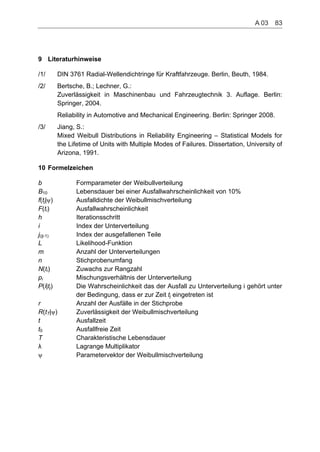 9
10
Literaturhinweise
/1/ DIN 3761 Radial-Wellendichtringe für Kraftfahrzeuge. Berlin, Beuth, 1984.
/2/ Bertsche, B.; Lechner, G.:
Zuverlässigkeit in Maschinenbau und Fahrzeugtechnik 3. Auflage. Berlin:
Springer, 2004.
Reliability in Automotive and Mechanical Engineering. Berlin: Springer 2008.
/3/ Jiang, S.:
Mixed Weibull Distributions in Reliability Engineering – Statistical Models for
the Lifetime of Units with Multiple Modes of Failures. Dissertation, University of
Arizona, 1991.
Formelzeichen
b Formparameter der Weibullverteilung
BB
10 Lebensdauer bei einer Ausfallwahrscheinlichkeit von 10%
f(tj| ) Ausfalldichte der Weibullmischverteilung
F(ti) Ausfallwahrscheinlichkeit
h Iterationsschritt
i Index der Unterverteilung
j(tj-1) Index der ausgefallenen Teile
L Likelihood-Funktion
m Anzahl der Unterverteilungen
n Stichprobenumfang
N(ti) Zuwachs zur Rangzahl
pi Mischungsverhältnis der Unterverteilung
P(i|tj) Die Wahrscheinlichkeit das der Ausfall zu Unterverteilung i gehört unter
der Bedingung, dass er zur Zeit tj eingetreten ist
r Anzahl der Ausfälle in der Stichprobe
R(tT| ) Zuverlässigkeit der Weibullmischverteilung
t Ausfallzeit
t0 Ausfallfreie Zeit
T Charakteristische Lebensdauer
Lagrange Multiplikator
Parametervektor der Weibullmischverteilung
A 03    83
 
