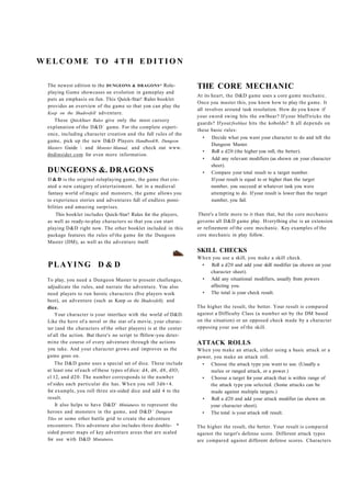 WELCOME TO 4TH EDITION

 The newest edition to the DUNGEONS & DRAGONS* Role-              THE CORE MECHANIC
 playing Game showcases an evolution in gameplay and
                                                                  At its heart, the D&D game uses a core game mechanic.
 puts an emphasis on fun. This Quick-Star! Rules booklet
                                                                  Once you master this, you know how to play the game. It
 provides an overview of the game so that yon can play the
                                                                  all revolves around task resolution. How do you know if
 Keep on the Shadowfell adventure.
                                                                  your sword swing hits the owlbear? If your bluff tricks the
    These QitickStart Rules give only the most cursory
                          1
                                                                  guards? If your fireblast hits the kobolds? It all depends on
 explanation of the D&D game. For the complete experi-
                                                                  these basic rules:
 ence, including character creation and the full rules of the
                                                                     • Decide what you want your character to do and tell the
 game, pick up the new D&D Players Handbook®, Dungeon
                                                                         Dungeon Master.
 Masters Guide  and Monster Manual, and check out www.
                                                                     • Roll a d20 (the higher you roll, the better).
 dndinsider.com for even more information.
                                                                     • Add any relevant modifiers (as shown on your character
                                                                         sheet).
 DUNGEONS &. DRAGONS                                                 • Compare your total result to a target number.
 D & D is the original roleplaying game, the game that cre-              If your result is equal to or higher than the target
 ated a new category of entertainment. Set in a medieval                 number, you succeed at whatever task you were
 fantasy world of magic and monsters, the game allows you                attempting to do. If your result is lower than the target
 to experience stories and adventures full of endless possi-             number, you fail.
 bilities and amazing surprises.
     This booklet includes Quick-Star! Rules for the players,     There's a little more to it than that, but the core mechanic
 as well as ready-to-play characters so that you can start        governs all D&D game play. Hverything else is an extension
 playing D&D right now. The other booklet included in this        or refinement of the core mechanic. Key examples of the
 package features the rules of the game for the Dungeon           core mechanic in play follow.
 Master (DM), as well as the adventure itself.
                                                                  SKILL CHECKS
                                                                  W h e n you use a skill, you make a skill check.
 PLAYING D & D                                                      • Roll a d20 and add your skill modifier (as shown on your
                                                                         character sheet).
 To play, you need a Dungeon Master to present challenges,          • Add any situational modifiers, usually from powers
 adjudicate the rules, and narrate the adventure. You also               affecting you.
 need players to run heroic characters (five players work           • The total is your check result.
 best), an adventure (such as Keep on the Shadowfell), and
 dice.                                                            The higher the result, the better. Your result is compared
     Your character is your interface with the world of D&D.      against a Difficulty Class (a number set by the DM based
 Like the hero of a novel or the star of a movie, your charac-    on the situation) or an opposed check made by a character
 ter (and the characters of the other players) is at the center   opposing your use of the skill.
 of all the action. But there's no script to fbllow-you deter-
 mine the course of every adventure through the actions           ATTACK ROLLS
 you take. And your character grows and improves as the           W h e n you make an attack, either using a basic attack or a
 game goes on.                                                    power, you make an attack roll.
     The D&D game uses a special set of dice. These include         • Choose the attack type you want to use. (Usually a
 at least one of each of these types of dice: d4, d6, d8, dlO,           melee or ranged attack, or a power.)
 cl 12, and d 2 0 . The number corresponds to the number            • Choose a target for your attack that is within range of
 of sides each particular die has. W h e n you roll 3 d 6 + 4 .          the attack type you selected. (Some attacks can be
 for example, you roll three six-sided dice and add 4 to the             made against multiple targets.)
 result.                                                            • Roll a d20 and add your attack modifier (as shown on
                                K
     It also helps to have D&D Miniatures to represent the               your character sheet).
                                                ,U
 heroes and monsters in the game, and D&D Dungeon                   • The total is your attack roll result.
 Tiles or some other battle grid to create the adventure
 encounters. This adventure also includes three double- *         The higher the result, the better. Your result is compared
 sided poster maps of key adventure areas that are scaled         against the target's defense score. Different attack types
 for use with D&D Miniatures.                                     are compared against different defense scores. Characters
 