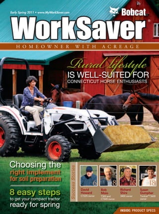 NEW PRODUCTS
Early Spring 2011 • www.MyWorkSaver.com




                                     Rura ifestyle
                                     IS WELL-SUITED FOR
                                     CONNECTICUT HORSE ENTHUSIASTS




Choosing the
                                          Success Stories




right implement
for soil preparation
                                                                     6                  8                16                  18
8 easy steps                                                David
                                                            Howard
                                                            CT225 owner
                                                                             Bob
                                                                             Moio
                                                                             T300 and
                                                                                                Richard
                                                                                                Shire
                                                                                                3400 owner
                                                                                                                    Susan
                                                                                                                    Gumpher
                                                                                                                    ToolcatTM 5600
to get your compact tractor                                                  CT445 owner                            owner

ready for spring                                                          EARLY SPRING 2011 | WorkSaver Homeowner with Acreage   1
                                                                                                INSIDE: PRODUCT SPECS
 