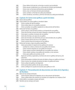 10		 Contenido
235	 Cómo definir la Escala de un formato numérico personalizado
237	 Cómo asociar condiciones con un formato de número personalizado
239	 Cómo crear un formato de fecha/hora personalizado
241	 Cómo crear un formato de texto personalizado
242	 Cómo cambiar un formato de celda personalizado
243	 Cómo reordenar, renombrar y eliminar formatos de celda personalizados
244	 Capítulo 10:  Cómo crear gráficas a partir de datos
244	 Acerca de las gráficas
248	 Cómo añadir una nueva gráfica e introducir datos
250	 Cómo cambiar de tipo de gráfica
251	 Cómo editar datos en una gráfica existente
251	 Cómo actualizar una gráfica copiada de un documento de Numbers
252	 Cómo dar formato a las gráficas
253	 Cómo colocar y dar formato al título y a la leyenda de una gráfica
253	 Cómo dar formato al texto de títulos, etiquetas y leyendas de gráfica
254	 Cómo girar o cambiar el tamaño de una gráfica
255	 Cómo dar formato a los ejes de una gráfica
258	 Cómo dar formato a los elementos de una serie de datos de una gráfica
260	 Cómo mostrar barras de error en las gráficas
261	 Cómo mostrar líneas de tendencia en las gráficas
262	 Cómo dar formato a tipos de gráfica específicos
263	 Cómo personalizar el aspecto de las gráficas de sectores
264	 Cambiar los colores y texturas de una gráfica de sectores
265	 Cómo mostrar etiquetas en una gráfica de sectores
266	 Cómo separar sectores individuales de una gráfica de sectores
266	 Cómo añadir sombras a las gráficas de sectores y a los sectores
267	 Cómo girar gráficas de sectores en 2D
267	 Ajuste de sombras, espaciado y nombres de serie en gráficas de barras y de
columnas
268	 Cómo personalizar símbolos de punto de datos y líneas en gráficas de líneas.
269	 Cómo mostrar los símbolos de punto de datos en gráficas de áreas
269	 Cómo utilizar las gráficas de dispersión
271	 Cómo personalizar gráficas de dos ejes y mixtas
272	 Cómo configurar los ajustes de escenas para gráficas en 3D
273	 Capítulo 11:  Personalización de documentos con datos de la Agenda y
de Numbers
273	 Qué son los campos de fusión
274	 Cómo fusionar datos de la Agenda o de un documento de Numbers
276	 Cómo utilizar datos de contacto no incluidos en la Agenda ni en tarjetas vCard
276	 Cómo definir sus propios campos de fusión
278	 Nombres de los campos de fusión
 